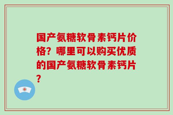 国产氨糖软骨素钙片价格?哪里可以购买优质的国产氨糖软骨素钙片? 国产氨糖软骨素钙片价格?哪里可以购买优质的国产氨糖软骨素钙片?
