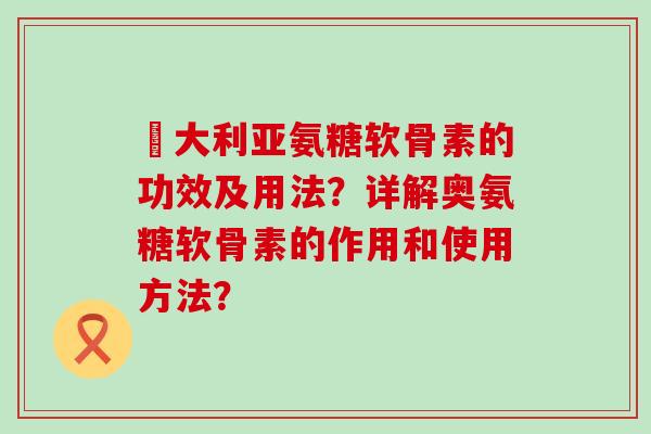 奧大利亚氨糖软骨素的功效及用法?详解奥氨糖软骨素的作用和使用方法? 奧大利亚氨糖软骨素的功效及用法?详解奥氨糖软骨素的作用和使用方法?