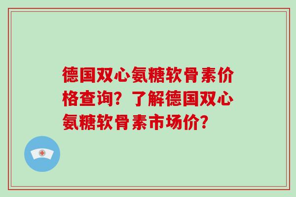 德国双心氨糖软骨素价格查询?了解德国双心氨糖软骨素市场价? 德国双心氨糖软骨素价格查询?了解德国双心氨糖软骨素市场价?