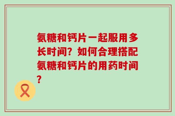 氨糖和钙片一起服用多长时间?如何合理搭配氨糖和钙片的用药时间? 氨糖和钙片一起服用多长时间?如何合理搭配氨糖和钙片的用药时间?