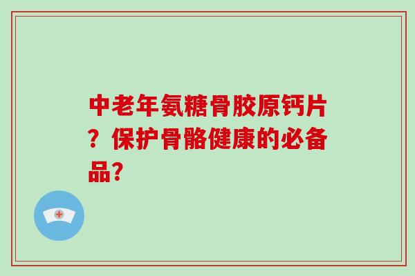中老年氨糖骨胶原钙片？保护骨骼健康的必备品？