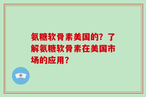 氨糖软骨素美国的?了解氨糖软骨素在美国市场的应用? 氨糖软骨素美国的?了解氨糖软骨素在美国市场的应用?