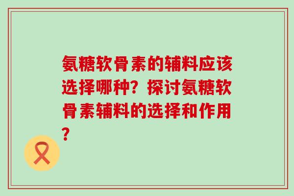 氨糖软骨素的辅料应该选择哪种？探讨氨糖软骨素辅料的选择和作用？