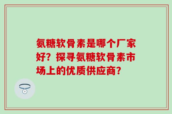 氨糖软骨素是哪个厂家好？探寻氨糖软骨素市场上的优质供应商？
