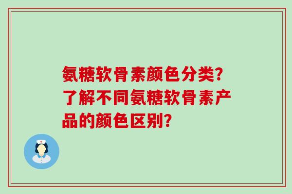 氨糖软骨素颜色分类?了解不同氨糖软骨素产品的颜色区别? 氨糖软骨素颜色分类?了解不同氨糖软骨素产品的颜色区别?