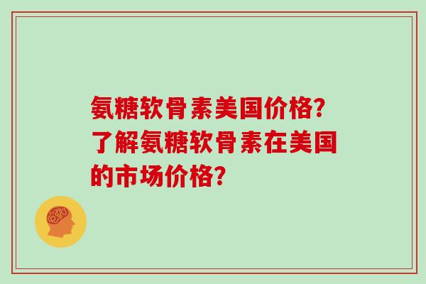 氨糖软骨素美国价格?了解氨糖软骨素在美国的市场价格? 氨糖软骨素美国价格?了解氨糖软骨素在美国的市场价格?