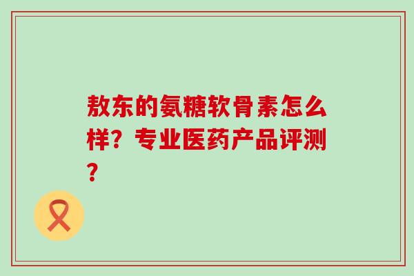敖东的氨糖软骨素怎么样？专业医药产品评测？
