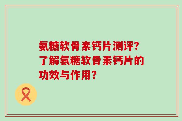 氨糖软骨素钙片测评?了解氨糖软骨素钙片的功效与作用? 氨糖软骨素钙片测评?了解氨糖软骨素钙片的功效与作用?