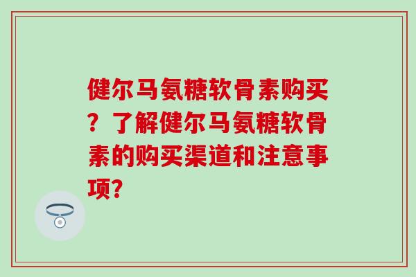 健尔马氨糖软骨素购买？了解健尔马氨糖软骨素的购买渠道和注意事项？