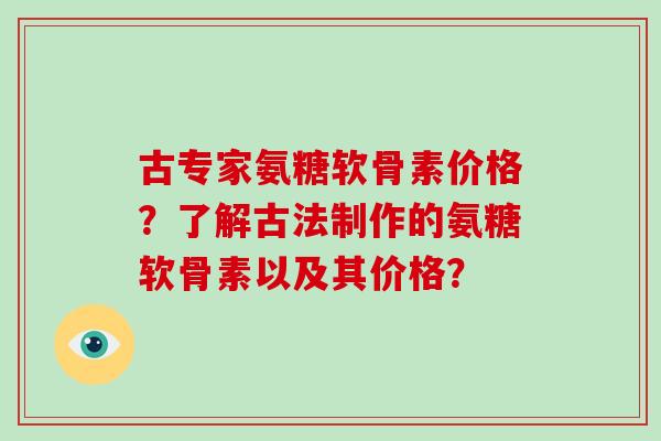 古专家氨糖软骨素价格?了解古法制作的氨糖软骨素以及其价格? 古专家氨糖软骨素价格?了解古法制作的氨糖软骨素以及其价格?