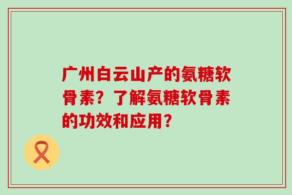 广州白云山产的氨糖软骨素?了解氨糖软骨素的功效和应用? 广州白云山产的氨糖软骨素?了解氨糖软骨素的功效和应用?