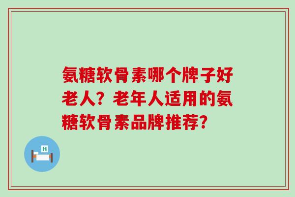 氨糖软骨素哪个牌子好老人?老年人适用的氨糖软骨素品牌推荐? 氨糖软骨素哪个牌子好老人?老年人适用的氨糖软骨素品牌推荐?
