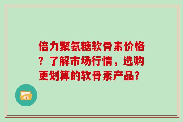 倍力聚氨糖软骨素价格?了解市场行情,选购更划算的软骨素产品? 倍力聚氨糖软骨素价格?了解市场行情,选购更划算的软骨素产品?