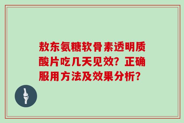 敖东氨糖软骨素透明质酸片吃几天见效?正确服用方法及效果分析? 敖东氨糖软骨素透明质酸片吃几天见效?正确服用方法及效果分析?