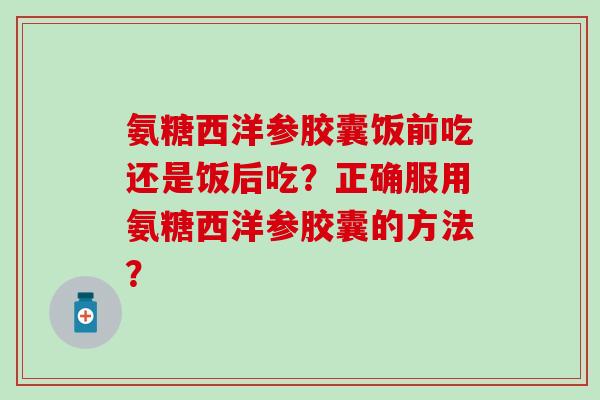 氨糖西洋参胶囊饭前吃还是饭后吃?正确服用氨糖西洋参胶囊的方法? 氨糖西洋参胶囊饭前吃还是饭后吃?正确服用氨糖西洋参胶囊的方法?