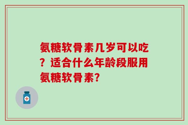 氨糖软骨素几岁可以吃？适合什么年龄段服用氨糖软骨素？