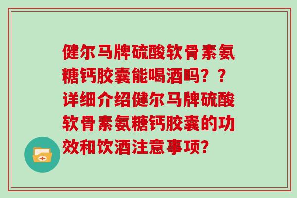 健尔马牌硫酸软骨素氨糖钙胶囊能喝酒吗？？详细介绍健尔马牌硫酸软骨素氨糖钙胶囊的功效和饮酒注意事项？
