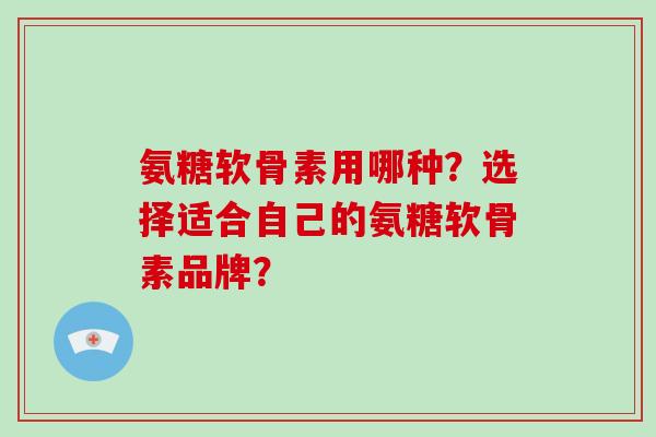 氨糖软骨素用哪种？选择适合自己的氨糖软骨素品牌？