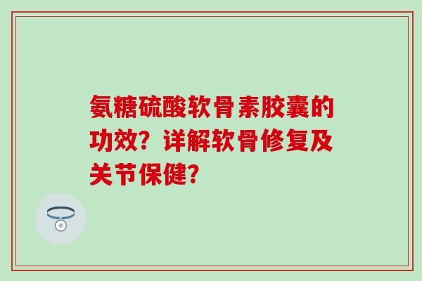 氨糖硫酸软骨素胶囊的功效？详解软骨修复及关节保健？