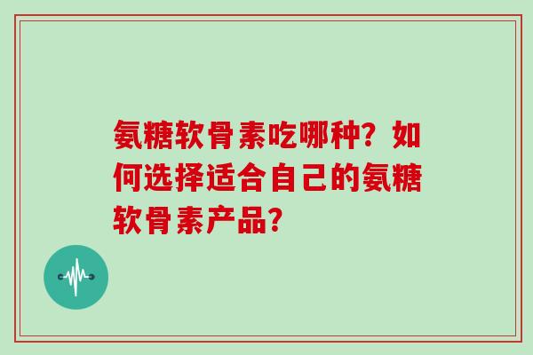 氨糖软骨素吃哪种？如何选择适合自己的氨糖软骨素产品？