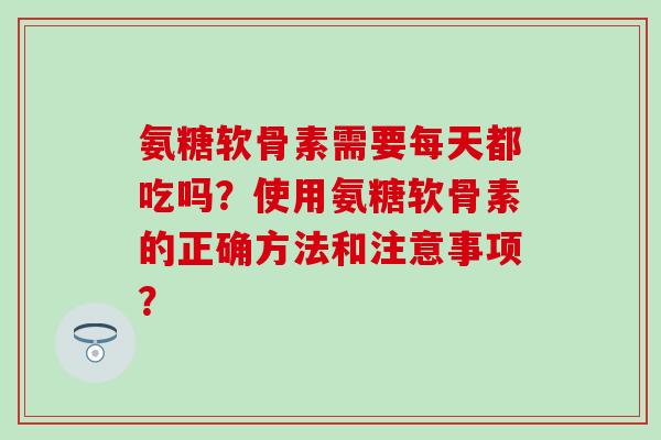 氨糖软骨素需要每天都吃吗？使用氨糖软骨素的正确方法和注意事项？