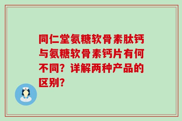 同仁堂氨糖软骨素肽钙与氨糖软骨素钙片有何不同？详解两种产品的区别？