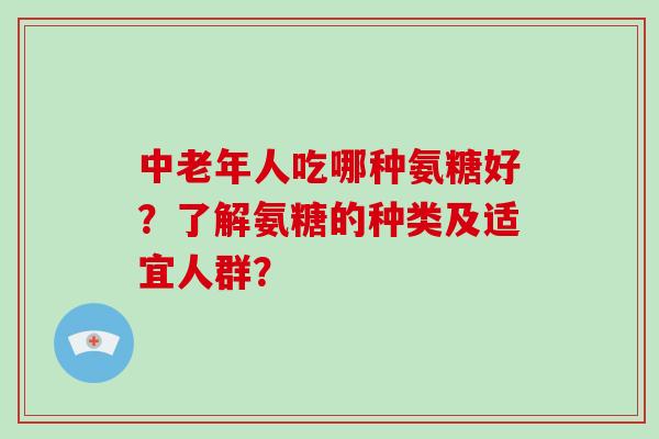 中老年人吃哪种氨糖好？了解氨糖的种类及适宜人群？