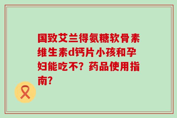 国致艾兰得氨糖软骨素维生素d钙片小孩和孕妇能吃不？药品使用指南？