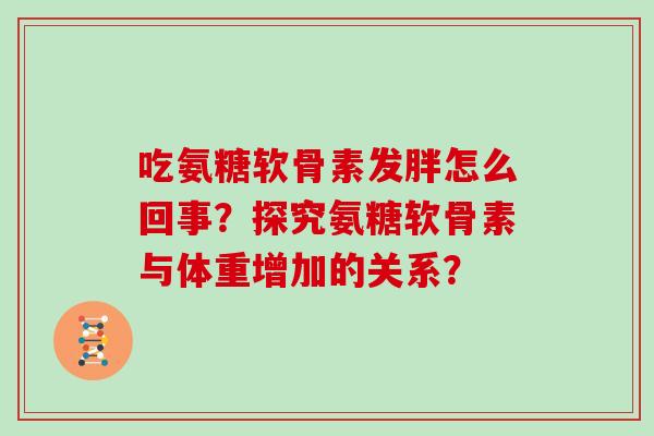 吃氨糖软骨素发胖怎么回事?探究氨糖软骨素与体重增加的关系? 吃氨糖软骨素发胖怎么回事?探究氨糖软骨素与体重增加的关系?