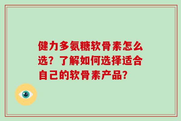 健力多氨糖软骨素怎么选?了解如何选择适合自己的软骨素产品? 健力多氨糖软骨素怎么选?了解如何选择适合自己的软骨素产品?