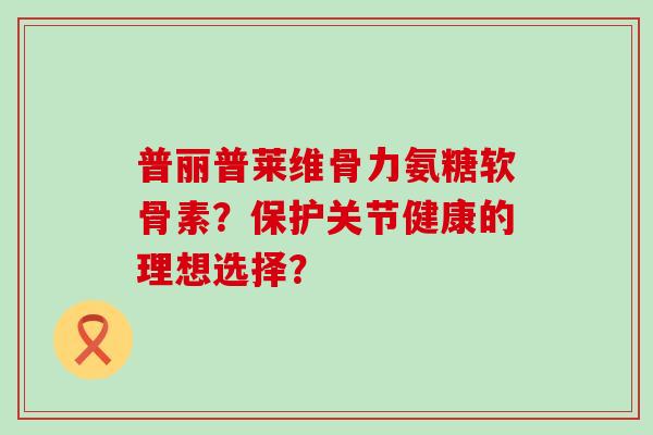普丽普莱维骨力氨糖软骨素？保护关节健康的理想选择？