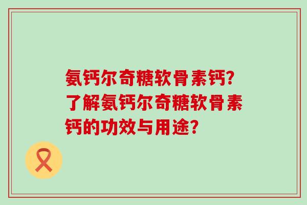 氨钙尔奇糖软骨素钙?了解氨钙尔奇糖软骨素钙的功效与用途? 氨钙尔奇糖软骨素钙?了解氨钙尔奇糖软骨素钙的功效与用途?
