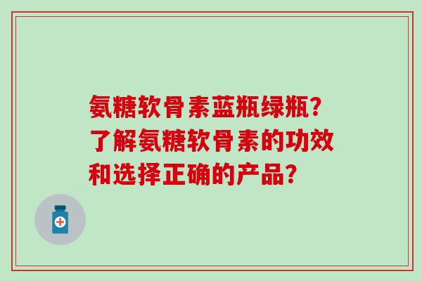 氨糖软骨素蓝瓶绿瓶?了解氨糖软骨素的功效和选择正确的产品? 氨糖软骨素蓝瓶绿瓶?了解氨糖软骨素的功效和选择正确的产品?