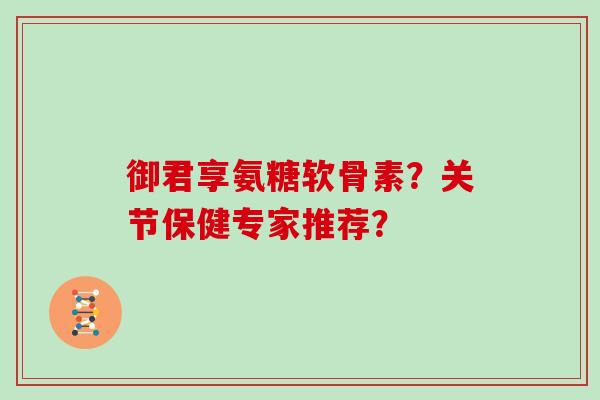 御君享氨糖软骨素?关节保健专家推荐? 御君享氨糖软骨素?关节保健专家推荐?
