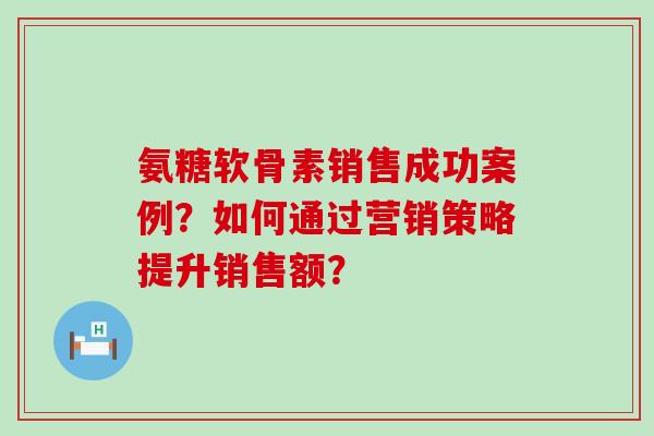 氨糖软骨素销售成功案例?如何通过营销策略提升销售额? 氨糖软骨素销售成功案例?如何通过营销策略提升销售额?