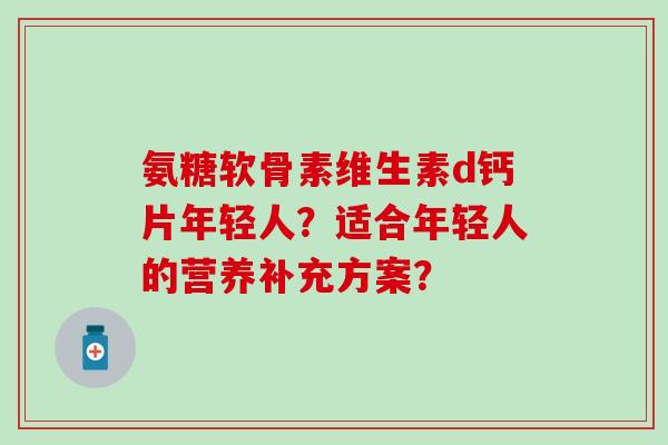 氨糖软骨素维生素d钙片年轻人?适合年轻人的营养补充方案? 氨糖软骨素维生素d钙片年轻人?适合年轻人的营养补充方案?