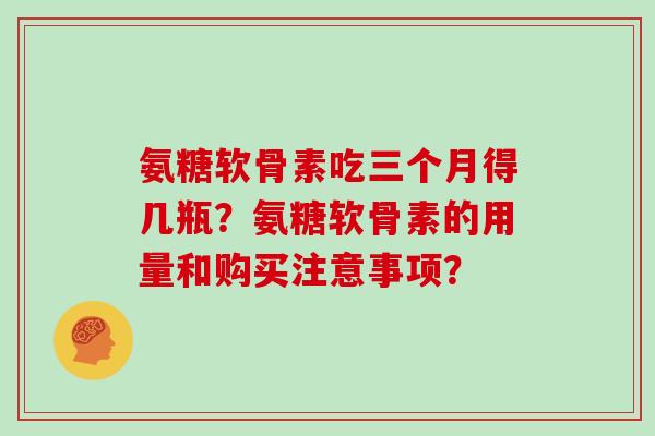 氨糖软骨素吃三个月得几瓶?氨糖软骨素的用量和购买注意事项? 氨糖软骨素吃三个月得几瓶?氨糖软骨素的用量和购买注意事项?