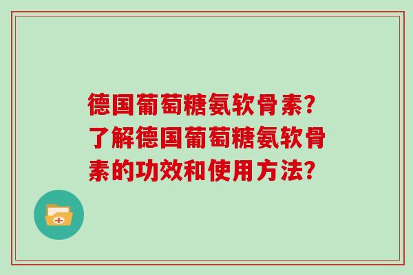 德国葡萄糖氨软骨素?了解德国葡萄糖氨软骨素的功效和使用方法? 德国葡萄糖氨软骨素?了解德国葡萄糖氨软骨素的功效和使用方法?