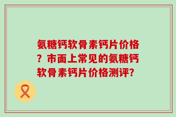 氨糖钙软骨素钙片价格?市面上常见的氨糖钙软骨素钙片价格测评? 氨糖钙软骨素钙片价格?市面上常见的氨糖钙软骨素钙片价格测评?