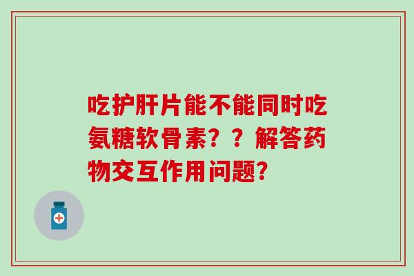 吃片能不能同时吃氨糖软骨素??解答交互作用问题? 吃片能不能同时吃氨糖软骨素??解答交互作用问题?