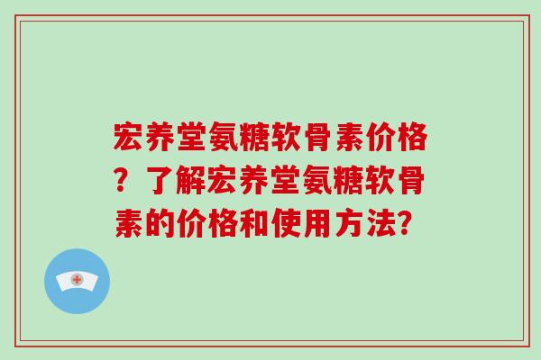 宏养堂氨糖软骨素价格？了解宏养堂氨糖软骨素的价格和使用方法？