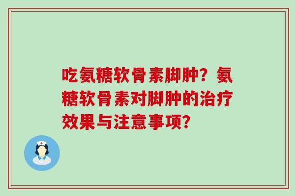 吃氨糖软骨素脚肿?氨糖软骨素对脚肿的效果与注意事项? 吃氨糖软骨素脚肿?氨糖软骨素对脚肿的效果与注意事项?
