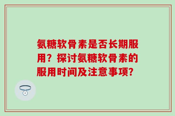 氨糖软骨素是否长期服用？探讨氨糖软骨素的服用时间及注意事项？