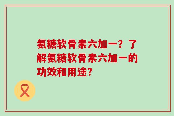 氨糖软骨素六加一?了解氨糖软骨素六加一的功效和用途? 氨糖软骨素六加一?了解氨糖软骨素六加一的功效和用途?