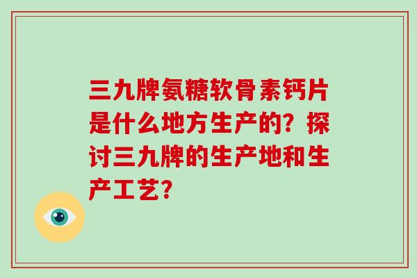 三九牌氨糖软骨素钙片是什么地方生产的?探讨三九牌的生产地和生产工艺? 三九牌氨糖软骨素钙片是什么地方生产的?探讨三九牌的生产地和生产工艺?