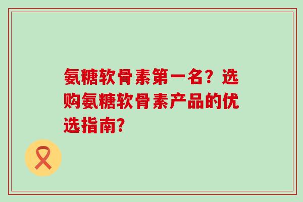 氨糖软骨素第一名?选购氨糖软骨素产品的优选指南? 氨糖软骨素第一名?选购氨糖软骨素产品的优选指南?