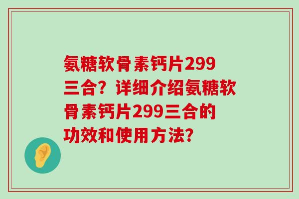 氨糖软骨素钙片299三合？详细介绍氨糖软骨素钙片299三合的功效和使用方法？