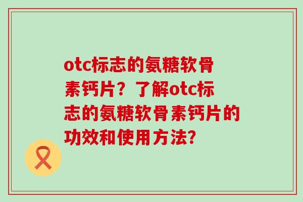 otc标志的氨糖软骨素钙片?了解otc标志的氨糖软骨素钙片的功效和使用方法? otc标志的氨糖软骨素钙片?了解otc标志的氨糖软骨素钙片的功效和使用方法?