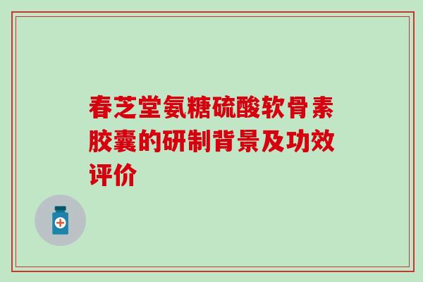 春芝堂氨糖硫酸软骨素胶囊的研制背景及功效评价 春芝堂氨糖硫酸软骨素胶囊的研制背景及功效评价