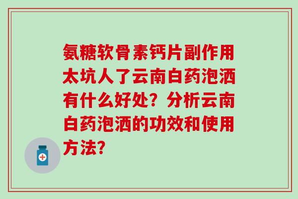 氨糖软骨素钙片副作用太坑人了云南白药泡洒有什么好处?分析云南白药泡洒的功效和使用方法? 氨糖软骨素钙片副作用太坑人了云南白药泡洒有什么好处?分析云南白药泡洒的功效和使用方法?